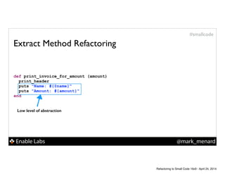 Enable Labs @mark_menard
#smallcode
Extract Method Refactoring
def print_invoice_for_amount (amount)
print_header
puts "Name: #{@name}"
puts "Amount: #{amount}"
end
Low level of abstraction
Refactoring to Small Code 16x9 - April 24, 2014
 