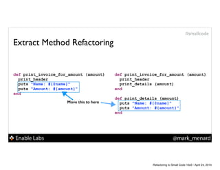 Enable Labs @mark_menard
#smallcode
Extract Method Refactoring
def print_invoice_for_amount (amount)
print_header
puts "Name: #{@name}"
puts "Amount: #{amount}"
end
def print_invoice_for_amount (amount)
print_header
print_details (amount)
end
!
def print_details (amount)
puts "Name: #{@name}"
puts "Amount: #{amount}"
end
Move this to here
Refactoring to Small Code 16x9 - April 24, 2014
 