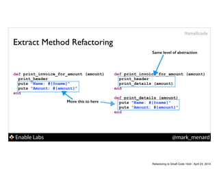 Enable Labs @mark_menard
#smallcode
Extract Method Refactoring
def print_invoice_for_amount (amount)
print_header
puts "Name: #{@name}"
puts "Amount: #{amount}"
end
def print_invoice_for_amount (amount)
print_header
print_details (amount)
end
!
def print_details (amount)
puts "Name: #{@name}"
puts "Amount: #{amount}"
end
Same level of abstraction
Move this to here
Refactoring to Small Code 16x9 - April 24, 2014
 