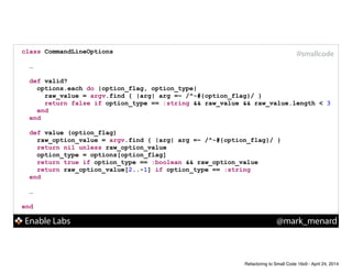 Enable Labs @mark_menard
#smallcodeclass CommandLineOptions
!
…
!
def valid?
options.each do |option_flag, option_type|
raw_value = argv.find { |arg| arg =~ /^-#{option_flag}/ }
return false if option_type == :string && raw_value && raw_value.length < 3
end
end
!
def value (option_flag)
raw_option_value = argv.find { |arg| arg =~ /^-#{option_flag}/ }
return nil unless raw_option_value
option_type = options[option_flag]
return true if option_type == :boolean && raw_option_value
return raw_option_value[2..-1] if option_type == :string
end
!
…
!
end
Refactoring to Small Code 16x9 - April 24, 2014
 