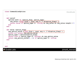 Enable Labs @mark_menard
#smallcodeclass CommandLineOptions
!
…
!
def valid?
options.each do |option_flag, option_type|
raw_value = argv.find { |arg| arg =~ /^-#{option_flag}/ }
return false if option_type == :string && raw_value && raw_value.length < 3
end
end
!
def value (option_flag)
raw_option_value = argv.find { |arg| arg =~ /^-#{option_flag}/ }
return nil unless raw_option_value
option_type = options[option_flag]
return true if option_type == :boolean && raw_option_value
return raw_option_value[2..-1] if option_type == :string
end
!
…
!
end
Refactoring to Small Code 16x9 - April 24, 2014
 