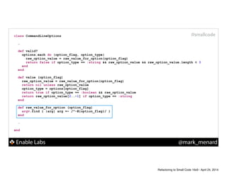 Enable Labs @mark_menard
#smallcodeclass CommandLineOptions
!
…
def valid?
options.each do |option_flag, option_type|
raw_option_value = raw_value_for_option(option_flag)
return false if option_type == :string && raw_option_value && raw_option_value.length < 3
end
end
!
def value (option_flag)
raw_option_value = raw_value_for_option(option_flag)
return nil unless raw_option_value
option_type = options[option_flag]
return true if option_type == :boolean && raw_option_value
return raw_option_value[2..-1] if option_type == :string
end
!
def raw_value_for_option (option_flag)
argv.find { |arg| arg =~ /^-#{option_flag}/ }
end
!
…
!
end
Refactoring to Small Code 16x9 - April 24, 2014
 