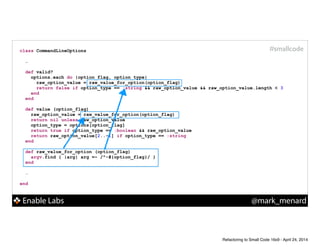 Enable Labs @mark_menard
#smallcodeclass CommandLineOptions
!
…
def valid?
options.each do |option_flag, option_type|
raw_option_value = raw_value_for_option(option_flag)
return false if option_type == :string && raw_option_value && raw_option_value.length < 3
end
end
!
def value (option_flag)
raw_option_value = raw_value_for_option(option_flag)
return nil unless raw_option_value
option_type = options[option_flag]
return true if option_type == :boolean && raw_option_value
return raw_option_value[2..-1] if option_type == :string
end
!
def raw_value_for_option (option_flag)
argv.find { |arg| arg =~ /^-#{option_flag}/ }
end
!
…
!
end
Refactoring to Small Code 16x9 - April 24, 2014
 