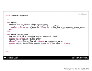 Enable Labs @mark_menard
#smallcode
class CommandLineOptions
!
…
def valid?
options.each do |option_flag, option_type|
raw_option_value = raw_value_for_option(option_flag)
return false if option_type == :string && !string_option_valid?(raw_option_value)
end
end
!
def value (option_flag)
raw_option_value = raw_value_for_option(option_flag)
return nil unless raw_option_value
option_type = options[option_flag]
return true if option_type == :boolean && raw_option_value
return extract_content(raw_option_value) if option_type == :string
end
!
…
!
end
Refactoring to Small Code 16x9 - April 24, 2014
 
