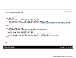 Enable Labs @mark_menard
#smallcode
class CommandLineOptions
!
…
def valid?
options.each do |option_flag, option_type|
raw_option_value = raw_value_for_option(option_flag)
return false if option_type == :string && !string_option_valid?(raw_option_value)
end
end
!
def value (option_flag)
raw_option_value = raw_value_for_option(option_flag)
return nil unless raw_option_value
option_type = options[option_flag]
return true if option_type == :boolean && raw_option_value
return extract_content(raw_option_value) if option_type == :string
end
!
…
!
end
Refactoring to Small Code 16x9 - April 24, 2014
 