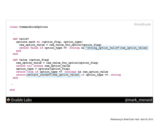 Enable Labs @mark_menard
#smallcode
class CommandLineOptions
!
…
def valid?
options.each do |option_flag, option_type|
raw_option_value = raw_value_for_option(option_flag)
return false if option_type == :string && !string_option_valid?(raw_option_value)
end
end
!
def value (option_flag)
raw_option_value = raw_value_for_option(option_flag)
return nil unless raw_option_value
option_type = options[option_flag]
return true if option_type == :boolean && raw_option_value
return extract_content(raw_option_value) if option_type == :string
end
!
…
!
end
Refactoring to Small Code 16x9 - April 24, 2014
 