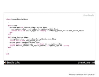 Enable Labs @mark_menard
#smallcode
class CommandLineOptions
!
…
def valid?
options.each do |option_flag, option_type|
raw_option_value = raw_value_for_option(option_flag)
return false if option_type == :string && !string_option_valid?(raw_option_value)
end
end
!
def value (option_flag)
raw_option_value = raw_value_for_option(option_flag)
return nil unless raw_option_value
option_type = options[option_flag]
return true if option_type == :boolean && raw_option_value
return extract_content(raw_option_value) if option_type == :string
end
!
…
!
end
Refactoring to Small Code 16x9 - April 24, 2014
 