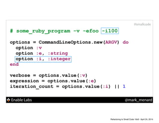 Enable Labs @mark_menard
#smallcode
# some_ruby_program -v -efoo -i100
!
options = CommandLineOptions.new(ARGV) do
option :v
option :e, :string
option :i, :integer
end
!
verbose = options.value(:v)
expression = options.value(:e)
iteration_count = options.value(:i) || 1
Refactoring to Small Code 16x9 - April 24, 2014
 