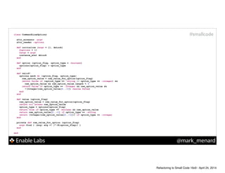 Enable Labs @mark_menard
#smallcodeclass CommandLineOptions
!
attr_accessor :argv
attr_reader :options
!
def initialize (argv = [], &block)
@options = {}
@argv = argv
instance_eval &block
end
!
def option (option_flag, option_type = :boolean)
options[option_flag] = option_type
end
!
def valid?
options.each do |option_flag, option_type|
raw_option_value = raw_value_for_option(option_flag)
return false if (option_type == :string || option_type == :integer) &&
raw_option_value && raw_option_value.length < 3
return false if option_type == :integer && raw_option_value &&
!(Integer(raw_option_value[2..-1]) rescue false)
end
end
!
def value (option_flag)
raw_option_value = raw_value_for_option(option_flag)
return nil unless raw_option_value
option_type = options[option_flag]
return true if option_type == :boolean && raw_option_value
return raw_option_value[2..-1] if option_type == :string
return (Integer(raw_option_value[2..-1])) if option_type == :integer
end
!
private def raw_value_for_option (option_flag)
argv.find { |arg| arg =~ /^-#{option_flag}/ }
end
!
end
Refactoring to Small Code 16x9 - April 24, 2014
 