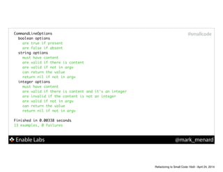 Enable Labs @mark_menard
#smallcodeCommandLineOptions	
boolean options	
are true if present	
are false if absent	
string options	
must have content	
are valid if there is content	
are valid if not in argv	
can return the value	
return nil if not in argv	
integer options	
must have content	
are valid if there is content and it's an integer	
are invalid if the content is not an integer	
are valid if not in argv	
can return the value	
return nil if not in argv	
!
Finished in 0.00338 seconds	
13 examples, 0 failures	
Refactoring to Small Code 16x9 - April 24, 2014
 