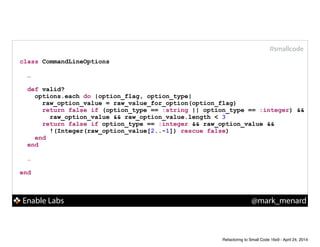 Enable Labs @mark_menard
#smallcode
class CommandLineOptions
!
…
!
def valid?
options.each do |option_flag, option_type|
raw_option_value = raw_value_for_option(option_flag)
return false if (option_type == :string || option_type == :integer) &&
raw_option_value && raw_option_value.length < 3
return false if option_type == :integer && raw_option_value &&
!(Integer(raw_option_value[2..-1]) rescue false)
end
end
!
…
!
end
Refactoring to Small Code 16x9 - April 24, 2014
 