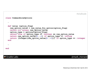 Enable Labs @mark_menard
#smallcode
class CommandLineOptions
!
…
!
def value (option_flag)
raw_option_value = raw_value_for_option(option_flag)
return nil unless raw_option_value
option_type = options[option_flag]
return true if option_type == :boolean && raw_option_value
return raw_option_value[2..-1] if option_type == :string
return (Integer(raw_option_value[2..-1])) if option_type == :integer
end
!
…
!
end
Refactoring to Small Code 16x9 - April 24, 2014
 