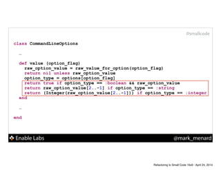 Enable Labs @mark_menard
#smallcode
class CommandLineOptions
!
…
!
def value (option_flag)
raw_option_value = raw_value_for_option(option_flag)
return nil unless raw_option_value
option_type = options[option_flag]
return true if option_type == :boolean && raw_option_value
return raw_option_value[2..-1] if option_type == :string
return (Integer(raw_option_value[2..-1])) if option_type == :integer
end
!
…
!
end
Refactoring to Small Code 16x9 - April 24, 2014
 
