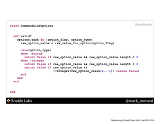 Enable Labs @mark_menard
#smallcodeclass CommandLineOptions
…
!
def valid?
options.each do |option_flag, option_type|
raw_option_value = raw_value_for_option(option_flag)
!
case(option_type)
when :string
return false if raw_option_value && raw_option_value.length < 3
when :integer
return false if raw_option_value && raw_option_value.length < 3
return false if raw_option_value &&
!(Integer(raw_option_value[2..-1]) rescue false)
end
end
end
!
…
end
Refactoring to Small Code 16x9 - April 24, 2014
 