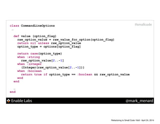 Enable Labs @mark_menard
#smallcodeclass CommandLineOptions
…
!
def value (option_flag)
raw_option_value = raw_value_for_option(option_flag)
return nil unless raw_option_value
option_type = options[option_flag]
!
return case(option_type)
when :string
raw_option_value[2..-1]
when :integer
(Integer(raw_option_value[2..-1]))
when :boolean
return true if option_type == :boolean && raw_option_value
end
end
!
…
end
Refactoring to Small Code 16x9 - April 24, 2014
 