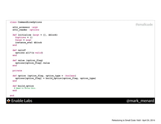 Enable Labs @mark_menard
#smallcode
class CommandLineOptions
!
attr_accessor :argv
attr_reader :options
!
def initialize (argv = [], &block)
@options = {}
@argv = argv
instance_eval &block
end
!
def valid?
options.all?(&:valid)
end
!
def value (option_flag)
options[option_flag].value
end
!
private
def option (option_flag, option_type = :boolean)
options[option_flag] = build_option(option_flag, option_type)
end
!
def build_option
# Need to write this.
end
!
end
Refactoring to Small Code 16x9 - April 24, 2014
 