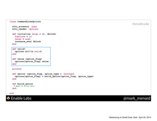Enable Labs @mark_menard
#smallcode
class CommandLineOptions
!
attr_accessor :argv
attr_reader :options
!
def initialize (argv = [], &block)
@options = {}
@argv = argv
instance_eval &block
end
!
def valid?
options.all?(&:valid)
end
!
def value (option_flag)
options[option_flag].value
end
!
private
def option (option_flag, option_type = :boolean)
options[option_flag] = build_option(option_flag, option_type)
end
!
def build_option
# Need to write this.
end
!
end
Refactoring to Small Code 16x9 - April 24, 2014
 