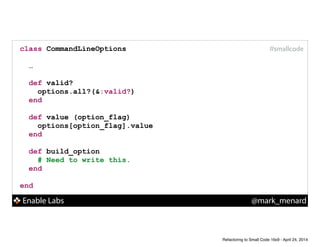 Enable Labs @mark_menard
#smallcodeclass CommandLineOptions
!
…
!
def valid?
options.all?(&:valid?)
end
!
def value (option_flag)
options[option_flag].value
end
!
def build_option
# Need to write this.
end
!
end
Refactoring to Small Code 16x9 - April 24, 2014
 