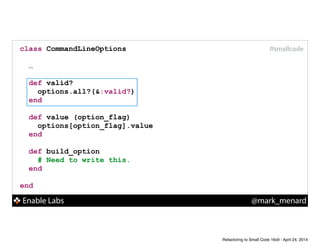 Enable Labs @mark_menard
#smallcodeclass CommandLineOptions
!
…
!
def valid?
options.all?(&:valid?)
end
!
def value (option_flag)
options[option_flag].value
end
!
def build_option
# Need to write this.
end
!
end
Refactoring to Small Code 16x9 - April 24, 2014
 