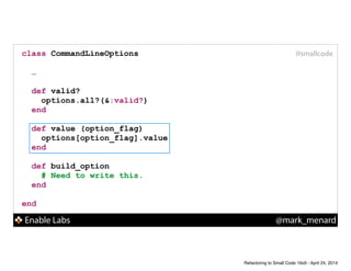Enable Labs @mark_menard
#smallcodeclass CommandLineOptions
!
…
!
def valid?
options.all?(&:valid?)
end
!
def value (option_flag)
options[option_flag].value
end
!
def build_option
# Need to write this.
end
!
end
Refactoring to Small Code 16x9 - April 24, 2014
 