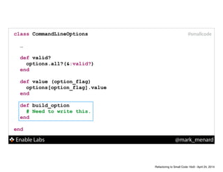 Enable Labs @mark_menard
#smallcodeclass CommandLineOptions
!
…
!
def valid?
options.all?(&:valid?)
end
!
def value (option_flag)
options[option_flag].value
end
!
def build_option
# Need to write this.
end
!
end
Refactoring to Small Code 16x9 - April 24, 2014
 