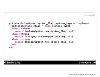 Enable Labs @mark_menard
#smallcode
private def option (option_flag, option_type = :boolean)
options[option_flag] = case (option_type)
when :boolean
return BooleanOption.new(option_flag, nil)
when :string
return StringOption.new(option_flag, nil)
when :integer
return IntegerOption.new(option_flag, nil)
end
end
Refactoring to Small Code 16x9 - April 24, 2014
 