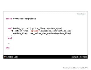 Enable Labs @mark_menard
#smallcode
class CommandLineOptions
!
…
!
def build_option (option_flag, option_type)
“#{option_type}_option".camelize.constantize.new(
option_flag, raw_value_for_option(option_flag)
)
end
!
…
!
end
Refactoring to Small Code 16x9 - April 24, 2014
 