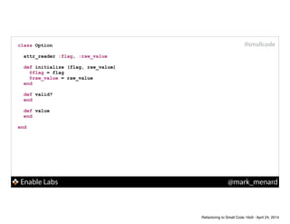 Enable Labs @mark_menard
#smallcodeclass Option
!
attr_reader :flag, :raw_value
!
def initialize (flag, raw_value)
@flag = flag
@raw_value = raw_value
end
!
def valid?
end
!
def value
end
!
end
Refactoring to Small Code 16x9 - April 24, 2014
 