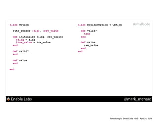 Enable Labs @mark_menard
#smallcodeclass BooleanOption < Option
!
def valid?
true
end
!
def value
raw_value
end
end
class Option
!
attr_reader :flag, :raw_value
!
def initialize (flag, raw_value)
@flag = flag
@raw_value = raw_value
end
!
def valid?
end
!
def value
end
!
end
Refactoring to Small Code 16x9 - April 24, 2014
 