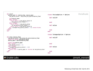 Enable Labs @mark_menard
#smallcodedef valid?
options.each do |option_flag, option_type|
raw_option_value = raw_value_for_option(option_flag)
!
case(option_type)
when :string
!
!
when :integer
!
!
!
end
end
end
def valid?
options.each do |option_flag, option_type|
raw_option_value = raw_value_for_option(option_flag)
!
case(option_type)
when :string
return false if raw_option_value &&
raw_option_value.length < 3
when :integer
return false if raw_option_value
&& raw_option_value.length < 3
return false if raw_option_value &&
!(Integer(raw_option_value[2..-1]) rescue false)
end
end
end
def value (option_flag)
raw_option_value = raw_value_for_option(option_flag)
return nil unless raw_option_value
option_type = options[option_flag]
!
return case(option_type)
when :string
!
when :integer
!
when :boolean
!
end
end
def value (option_flag)
raw_option_value = raw_value_for_option(option_flag)
return nil unless raw_option_value
option_type = options[option_flag]
!
return case(option_type)
when :string
raw_option_value[2..-1]
when :integer
(Integer(raw_option_value[2..-1]))
when :boolean
return true if option_type == :boolean && raw_option_value
end
end
class StringOption < Option
!
def valid?
!
!
end
!
def value
!
!
end
end
!
class IntegerOption < Option
!
def valid?
!
!
!
end
!
def value
!
!
end
end
Refactoring to Small Code 16x9 - April 24, 2014
 