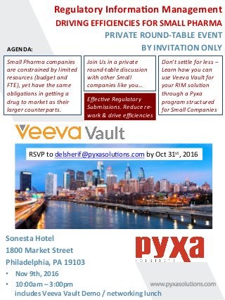 Regulatory	Informa0on	Management		
DRIVING	EFFICIENCIES	FOR	SMALL	PHARMA	
	PRIVATE	ROUND-TABLE	EVENT	
BY	INVITATION	ONLY	
	
AGENDA:	
Sonesta	Hotel	
1800	Market	Street	
Philadelphia,	PA	19103	
•  Nov	9th,	2016	
•  10:00am	–	3:00pm		
includes	Veeva	Vault	Demo	/	networking	lunch	
Don’t	se)le	for	less	–	
Learn	how	you	can	
use	Veeva	Vault	for	
your	RIM	solu:on	
through	a	Pyxa	
program	structured	
for	Small	Companies		
Small	Pharma	companies	
are	constrained	by	limited	
resources	(budget	and	
FTE),	yet	have	the	same	
obliga:ons	in	geKng	a	
drug	to	market	as	their	
larger	counterparts.		
Join	Us	in	a	private	
round-table	discussion	
with	other	Small	
companies	like	you…	
Eﬀec:ve	Regulatory	
Submissions.	Reduce	re-
work	&	drive	eﬃciencies	
RSVP	to	delsherif@pyxasolu6ons.com	by	Oct	31st,	2016	
 