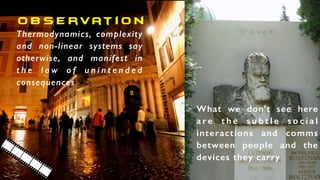 o b s e rvat i o n
Thermodynamics, complexity
and non-linear systems say
otherwise, and manifest in
t h e l a w o f u n i n t e n d e d
consequences
What we don’t see here
a r e t h e s u b t l e s o c i a l
interactions and comms
between people and the
devices they carry
 