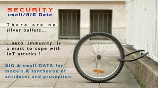 No single solution
can deal with all
forms of attack....
S e c u r i t y
T h e r e a r e n o
s i l v e r b u l l e t s …
s m a l l / B I G D a t a
B I G & s m a l l DATA f o r
m o d e l s & s y n t h e s i s e o f
a n t i d o t e s a n d p ro t e c t i o n
… a u t o i m m u n i t y i s
a m u s t t o c o p e w i t h
I o T a t t a c k s !
 