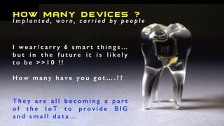 How Many Devices ?
I m p l a n t e d , w o r n , c a r r i e d b y p e o p l e
I w e a r / c a r r y 6 s m a r t t h i n g s …
b u t i n t h e f u t u r e i t i s l i k e l y
t o b e > > 1 0 ! !
H o w m a n y h a v e y o u g o t … . ? ?
T h e y a r e a l l b e c o m i n g a p a r t
o f t h e I o T t o p r o v i d e B I G
a n d s m a l l d a t a …
 