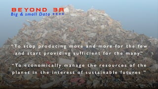 B E YO N D 3 R
Big & small Data ++++
“ To s t o p p r o d u c i n g m o r e a n d m o r e f o r t h e f e w
a n d s t a r t p r o v i d i n g s u f f i c i e n t f o r t h e m a n y ”
“ To e c o n o m i c a l l y m a n a g e t h e r e s o u r c e s o f t h e
p l a n e t i n t h e i n t e r e s t o f s u s t a i n a b l e f u t u r e s ”
 