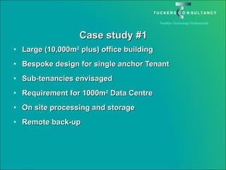 Case study #1 Large (10,000m 2  plus) office building Bespoke design for single anchor Tenant Sub-tenancies envisaged Requirement for 1000m 2  Data Centre On site processing and storage Remote back-up 