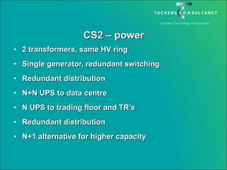 CS2 – power 2 transformers, same HV ring Single generator, redundant switching Redundant distribution N+N UPS to data centre N UPS to trading floor and TR’s Redundant distribution N+1 alternative for higher capacity 