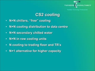 CS2 cooling N+N chillers, “free” cooling N+N cooling distribution to data centre N+N secondary chilled water N+N in row cooling units N cooling to trading floor and TR’s N+1 alternative for higher capacity 