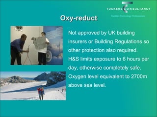 Oxy-reduct Not approved by UK building insurers or Building Regulations so other protection also required. H&S limits exposure to 6 hours per day, otherwise completely safe. Oxygen level equivalent to 2700m above sea level. 