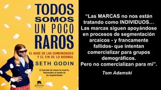 “Las MARCAS no nos están
tratando como INDIVIDUOS…
Las marcas siguen apoyándose
en procesos de segmentación
arcaicos - y francamente
fallidos- que intentan
comercializar para grupos
demográficos.
Pero no comercializan para mí”.
Tom Adamski
 