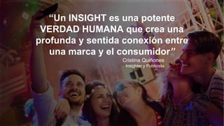 “Un INSIGHT es una potente
VERDAD HUMANA que crea una
profunda y sentida conexión entre
una marca y el consumidor”
Cristina Quiñones
Insighter y Publicista
 