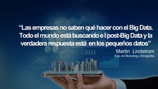 “LasempresasnosabenquéhacerconelBigData.
Todoelmundoestábuscandoelpost-BigDatayla
verdaderarespuestaestá enlospequeñosdatos”
Martin Lindstrom
Exp. en Branding y Etnografía
 