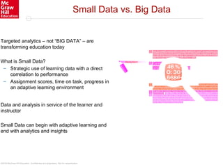 ©2016 McGraw-Hill Education. Confidential and proprietary. Not for redistribution.
Small Data vs. Big Data
Targeted analytics – not “BIG DATA” – are
transforming education today
What is Small Data?
– Strategic use of learning data with a direct
correlation to performance
– Assignment scores, time on task, progress in
an adaptive learning environment
Data and analysis in service of the learner and
instructor
Small Data can begin with adaptive learning and
end with analytics and insights
 