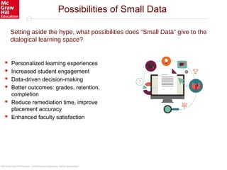 ©2016 McGraw-Hill Education. Confidential and proprietary. Not for redistribution.
Setting aside the hype, what possibilities does “Small Data” give to the
dialogical learning space?
 Personalized learning experiences
 Increased student engagement
 Data-driven decision-making
 Better outcomes: grades, retention,
completion
 Reduce remediation time, improve
placement accuracy
 Enhanced faculty satisfaction
Possibilities of Small Data
 