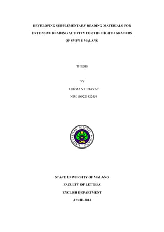 DEVELOPING SUPPLEMENTARY READING MATERIALS FOR
EXTENSIVE READING ACTIVITY FOR THE EIGHTH GRADERS
OF SMPN 1 MALANG

THESIS

BY
LUKMAN HIDAYAT
NIM 109221422454

STATE UNIVERSITY OF MALANG
FACULTY OF LETTERS
ENGLISH DEPARTMENT
APRIL 2013

 