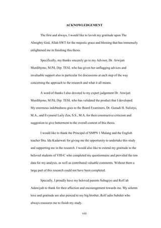 ACKNOWLEDGEMENT
The first and always, I would like to lavish my gratitude upon The
Almighty God, Allah SWT for the majestic grace and blessing that has immensely
enlightened me in finishing this thesis.
Specifically, my thanks sincerely go to my Advisor, Dr. Arwijati
Murdibjono, M.Pd, Dip. TESL who has given her unflagging advices and
invaluable support also in particular for discussions at each step of the way
concerning the approach to the research and what it all means.
A word of thanks I also devoted to my expert judgement Dr. Arwijati
Murdibjono, M.Pd, Dip. TESL who has validated the product that I developed.
My enormous indebtedness goes to the Board Examiners, Dr. Gunadi H. Sulistyo,
M.A., and Evynurul Laily Zen, S.S., M.A. for their constructive criticism and
suggestion to give betterment to the overall content of this thesis.
I would like to thank the Principal of SMPN 1 Malang and the English
teacher Dra. Ida Kadarwati for giving me the opportunity to undertake this study
and supporting me in the research. I would also like to extend my gratitude to the
beloved students of VIII-C who completed my questionnaire and provided the raw
data for my analysis, as well as contributed valuable comments. Without them a
large part of this research could not have been completed.
Specially, I proudly have my beloved parents Subagiyo and Rofi’ah
Adawiyah to thank for their affection and encouragement towards me. My solemn
love and gratitude are also pierced to my big brother, Rofi’udin Subekti who
always reassures me to finish my study.
viii

 