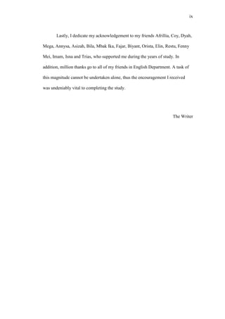 ix

Lastly, I dedicate my acknowledgement to my friends Afrillia, Coy, Dyah,
Mega, Annysa, Asizah, Bila, Mbak Ika, Fajar, Biyant, Orista, Elin, Restu, Fenny
Mei, Imam, Isna and Trias, who supported me during the years of study. In
addition, million thanks go to all of my friends in English Department. A task of
this magnitude cannot be undertaken alone, thus the encouragement I received
was undeniably vital to completing the study.

The Writer

 