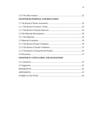 xi

2.2.4 The Data Analysis .........................................................................................22
CHAPTER III FINDINGS AND DISCUSSION
3.1 The Result of Needs Assessment .....................................................................24
3.1.1 The Result of Learners’ Needs ......................................................................24
3.1.2 The Result of Teacher Interview ...................................................................26
3.2 The Materials Development .............................................................................28
3.2.1 The Materials ................................................................................................28
3.3 Materials Evaluation ........................................................................................30
3.3.1 The Result of Expert Validation ...................................................................30
3.3.2 The Result of Teacher Validation .................................................................32
3.3.3 The Result of Trying Out the Product ...........................................................34
3.4 Discussion ........................................................................................................37
CHAPTER IV CONCLUSION AND SUGGESTION
4.1 Conclusion .......................................................................................................42
4.2 Suggestion ........................................................................................................43
REFERENCES.......................................................................................................45
APPENDICES .......................................................................................................47
CURRICULUM VITAE ........................................................................................64

 