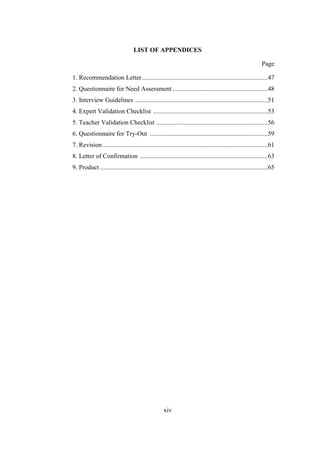 LIST OF APPENDICES
Page
1. Recommendation Letter ..............................................................................47
2. Questionnaire for Need Assessment ...........................................................48
3. Interview Guidelines ..................................................................................51
4. Expert Validation Checklist .......................................................................53
5. Teacher Validation Checklist .....................................................................56
6. Questionnaire for Try-Out .........................................................................59
7. Revision ......................................................................................................61
8. Letter of Confirmation ...............................................................................63
9. Product ........................................................................................................65

xiv

 