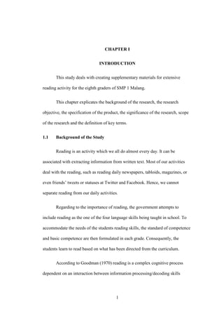 CHAPTER I
INTRODUCTION
This study deals with creating supplementary materials for extensive
reading activity for the eighth graders of SMP 1 Malang.
This chapter explicates the background of the research, the research
objective, the specification of the product, the significance of the research, scope
of the research and the definition of key terms.
1.1

Background of the Study
Reading is an activity which we all do almost every day. It can be

associated with extracting information from written text. Most of our activities
deal with the reading, such as reading daily newspapers, tabloids, magazines, or
even friends’ tweets or statuses at Twitter and Facebook. Hence, we cannot
separate reading from our daily activities.
Regarding to the importance of reading, the government attempts to
include reading as the one of the four language skills being taught in school. To
accommodate the needs of the students reading skills, the standard of competence
and basic competence are then formulated in each grade. Consequently, the
students learn to read based on what has been directed from the curriculum.
According to Goodman (1970) reading is a complex cognitive process
dependent on an interaction between information processing/decoding skills

1

 